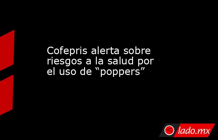Cofepris alerta sobre riesgos a la salud por el uso de “poppers”. Noticias en tiempo real