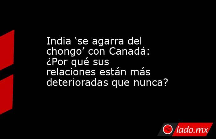 India ‘se agarra del chongo’ con Canadá: ¿Por qué sus relaciones están más deterioradas que nunca?. Noticias en tiempo real