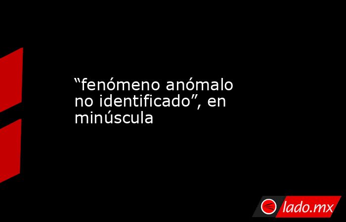 “fenómeno anómalo no identificado”, en minúscula. Noticias en tiempo real