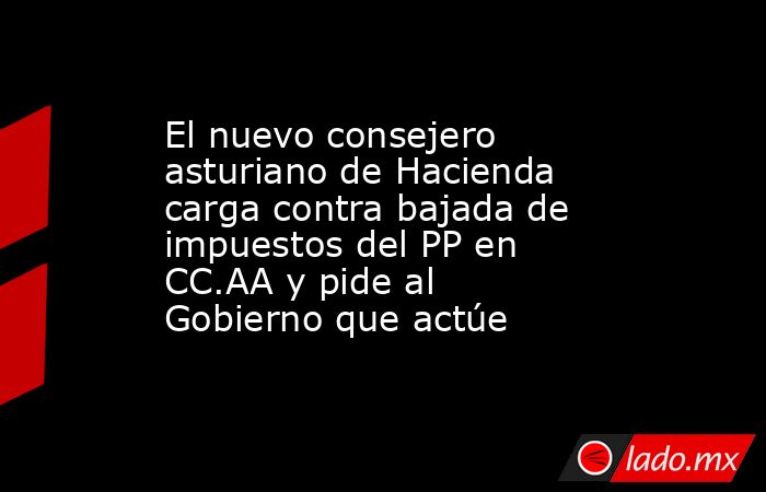 El nuevo consejero asturiano de Hacienda carga contra bajada de impuestos del PP en CC.AA y pide al Gobierno que actúe. Noticias en tiempo real