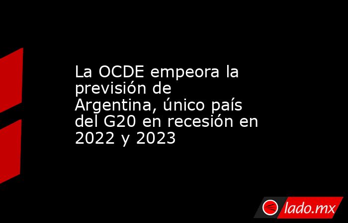 La OCDE empeora la previsión de Argentina, único país del G20 en recesión en 2022 y 2023. Noticias en tiempo real