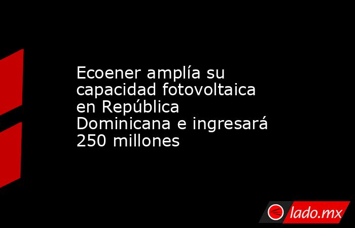 Ecoener amplía su capacidad fotovoltaica en República Dominicana e ingresará 250 millones . Noticias en tiempo real