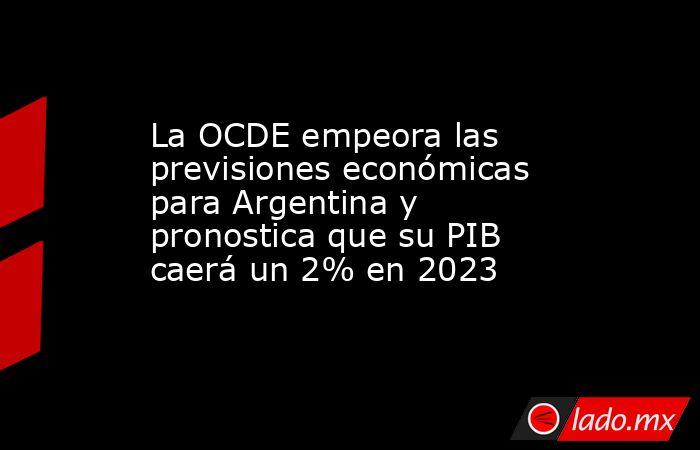 La OCDE empeora las previsiones económicas para Argentina y pronostica que su PIB caerá un 2% en 2023. Noticias en tiempo real