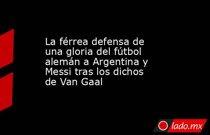 La férrea defensa de una gloria del fútbol alemán a Argentina y Messi tras los dichos de Van Gaal. Noticias en tiempo real