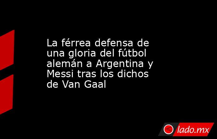 La férrea defensa de una gloria del fútbol alemán a Argentina y Messi tras los dichos de Van Gaal. Noticias en tiempo real