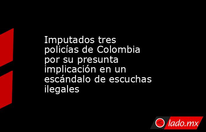 Imputados tres policías de Colombia por su presunta implicación en un escándalo de escuchas ilegales. Noticias en tiempo real