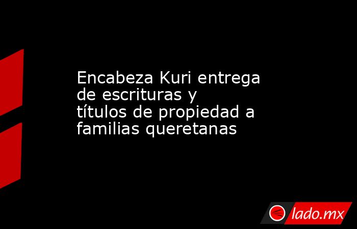 Encabeza Kuri entrega de escrituras y títulos de propiedad a familias queretanas. Noticias en tiempo real