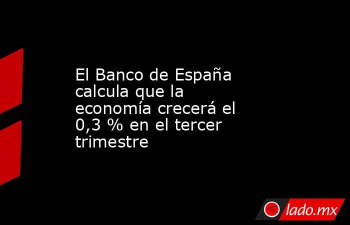 El Banco de España calcula que la economía crecerá el 0,3 % en el tercer trimestre. Noticias en tiempo real