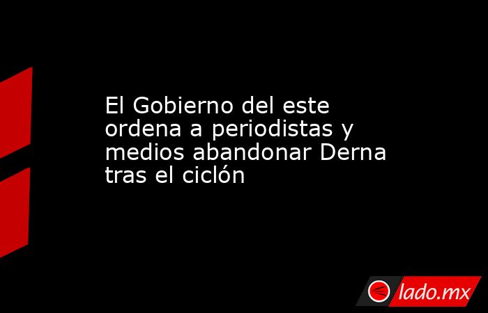El Gobierno del este ordena a periodistas y medios abandonar Derna tras el ciclón. Noticias en tiempo real