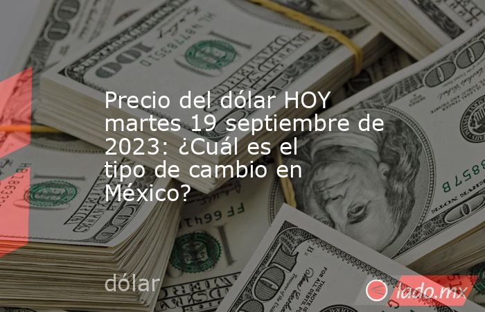 Precio del dólar HOY martes 19 septiembre de 2023: ¿Cuál es el tipo de cambio en México?. Noticias en tiempo real