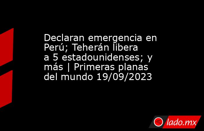 Declaran emergencia en Perú; Teherán libera a 5 estadounidenses; y más | Primeras planas del mundo 19/09/2023. Noticias en tiempo real
