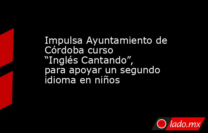 Impulsa Ayuntamiento de Córdoba curso “Inglés Cantando”, para apoyar un segundo idioma en niños. Noticias en tiempo real