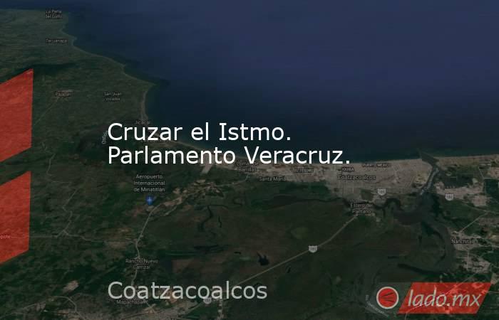 Cruzar el Istmo. Parlamento Veracruz.. Noticias en tiempo real