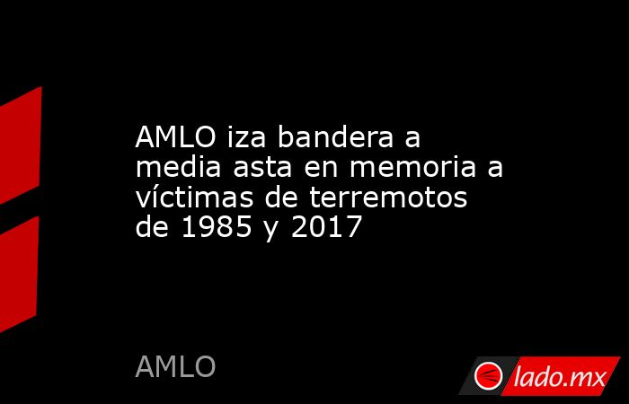 AMLO iza bandera a media asta en memoria a víctimas de terremotos de 1985 y 2017. Noticias en tiempo real