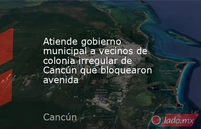 Atiende gobierno municipal a vecinos de colonia irregular de Cancún que bloquearon avenida. Noticias en tiempo real