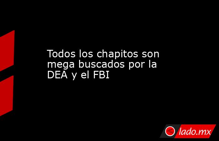 Todos los chapitos son mega buscados por la DEA y el FBI. Noticias en tiempo real