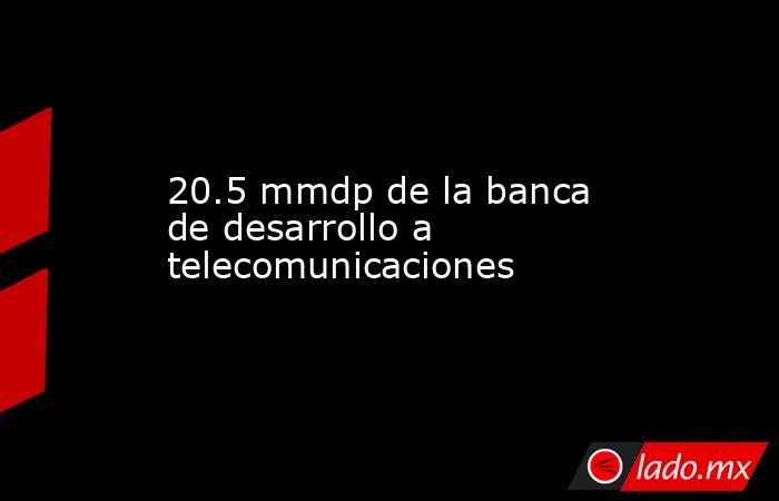 20.5 mmdp de la banca de desarrollo a telecomunicaciones. Noticias en tiempo real