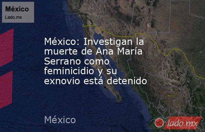 México: Investigan la muerte de Ana María Serrano como feminicidio y su exnovio está detenido. Noticias en tiempo real