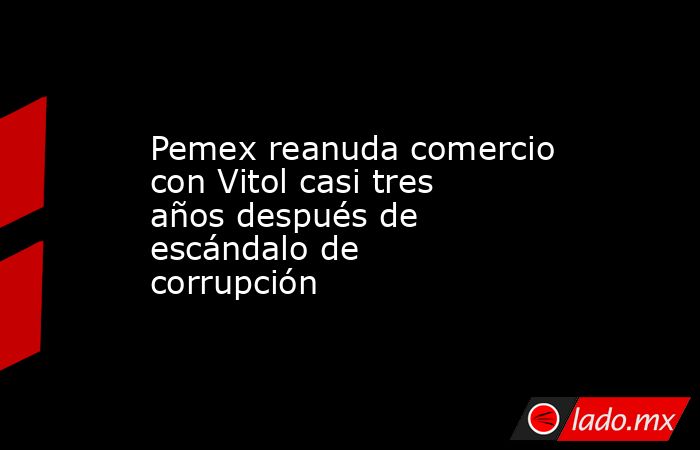 Pemex reanuda comercio con Vitol casi tres años después de escándalo de corrupción. Noticias en tiempo real