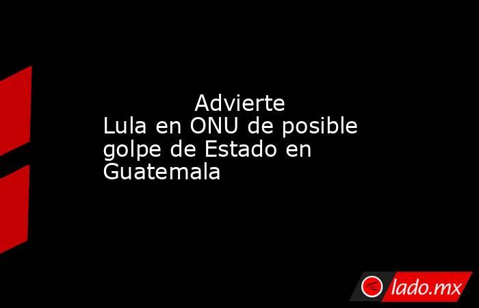             Advierte Lula en ONU de posible golpe de Estado en Guatemala            . Noticias en tiempo real