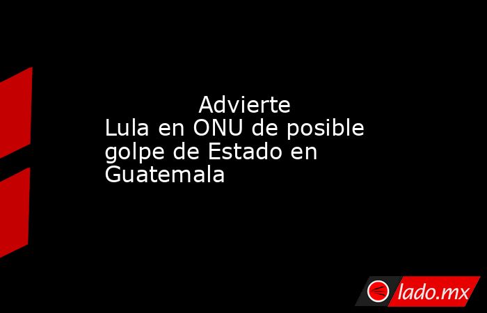             Advierte Lula en ONU de posible golpe de Estado en Guatemala            . Noticias en tiempo real