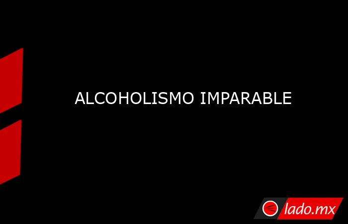 ALCOHOLISMO IMPARABLE. Noticias en tiempo real