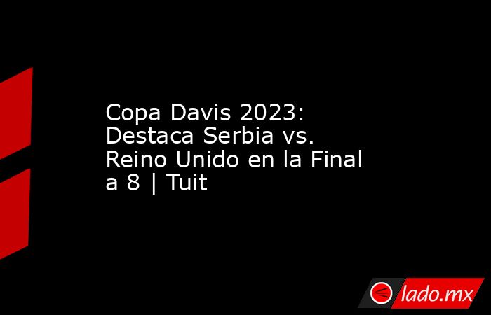 Copa Davis 2023: Destaca Serbia vs. Reino Unido en la Final a 8 | Tuit. Noticias en tiempo real
