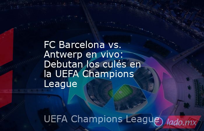 FC Barcelona vs. Antwerp en vivo: Debutan los culés en la UEFA Champions League. Noticias en tiempo real