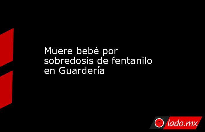 Muere bebé por sobredosis de fentanilo en Guardería. Noticias en tiempo real
