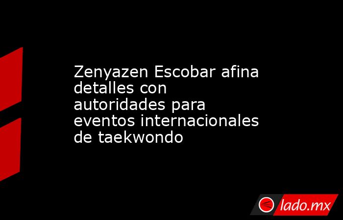 Zenyazen Escobar afina detalles con autoridades para eventos internacionales de taekwondo. Noticias en tiempo real