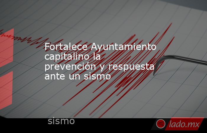 Fortalece Ayuntamiento capitalino la prevención y respuesta ante un sismo. Noticias en tiempo real