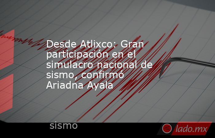 Desde Atlixco: Gran participación en el simulacro nacional de sismo, confirmó Ariadna Ayala. Noticias en tiempo real