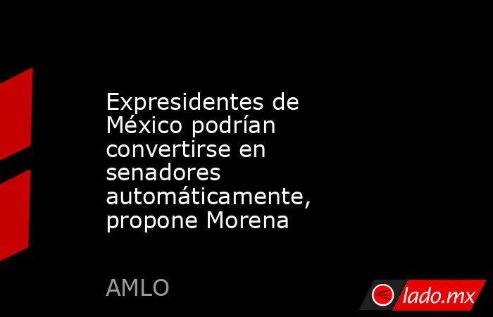 Expresidentes de México podrían convertirse en senadores automáticamente, propone Morena. Noticias en tiempo real