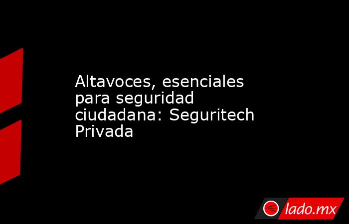Altavoces, esenciales para seguridad ciudadana: Seguritech Privada. Noticias en tiempo real