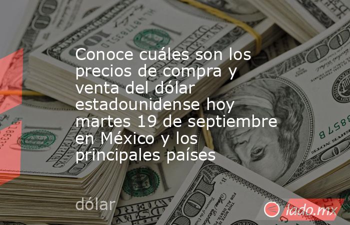Conoce cuáles son los precios de compra y venta del dólar estadounidense hoy martes 19 de septiembre en México y los principales países. Noticias en tiempo real