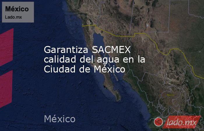 Garantiza SACMEX calidad del agua en la Ciudad de México. Noticias en tiempo real