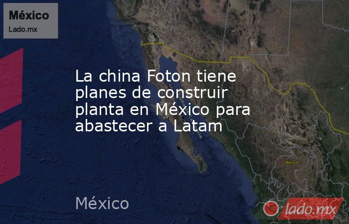La china Foton tiene planes de construir planta en México para abastecer a Latam. Noticias en tiempo real