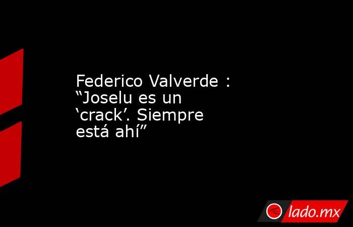 Federico Valverde : “Joselu es un ‘crack’. Siempre está ahí”. Noticias en tiempo real
