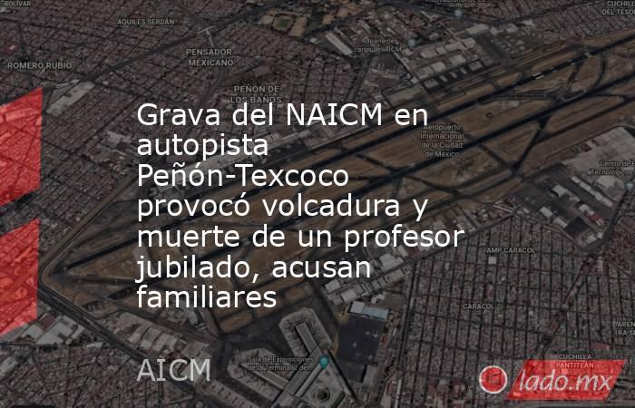 Grava del NAICM en autopista Peñón-Texcoco provocó volcadura y muerte de un profesor jubilado, acusan familiares. Noticias en tiempo real