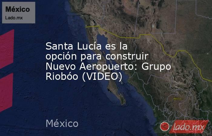 Santa Lucía es la opción para construir Nuevo Aeropuerto: Grupo Riobóo (VIDEO). Noticias en tiempo real