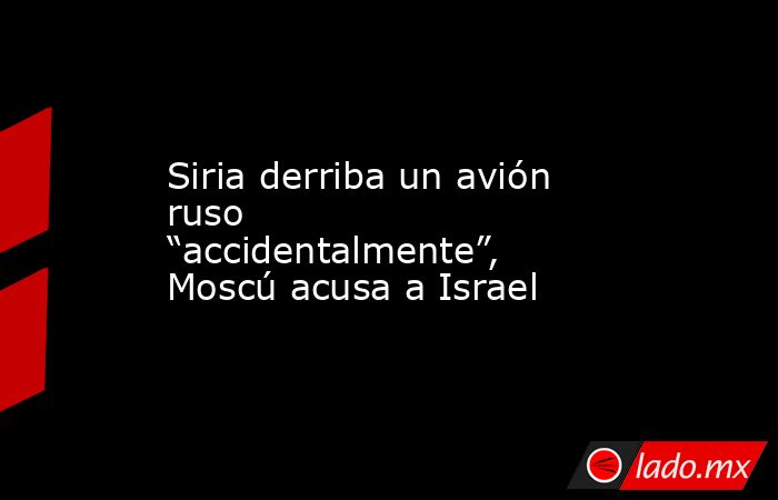 Siria derriba un avión ruso “accidentalmente”, Moscú acusa a Israel. Noticias en tiempo real