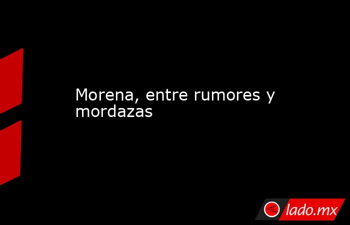 Morena, entre rumores y mordazas. Noticias en tiempo real