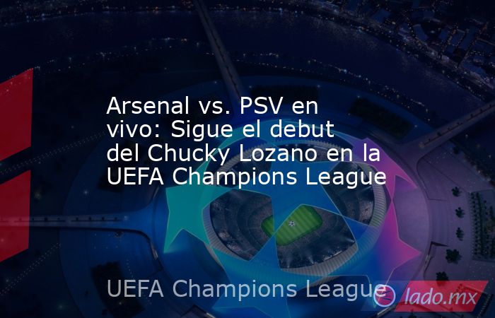 Arsenal vs. PSV en vivo: Sigue el debut del Chucky Lozano en la UEFA Champions League. Noticias en tiempo real