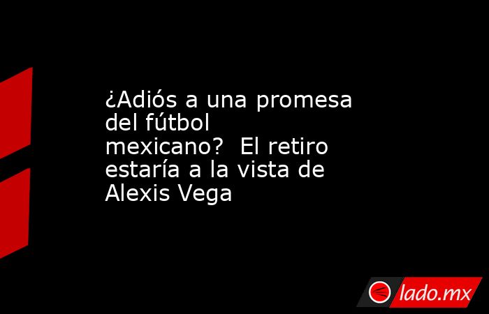 ¿Adiós a una promesa del fútbol mexicano?  El retiro estaría a la vista de Alexis Vega . Noticias en tiempo real