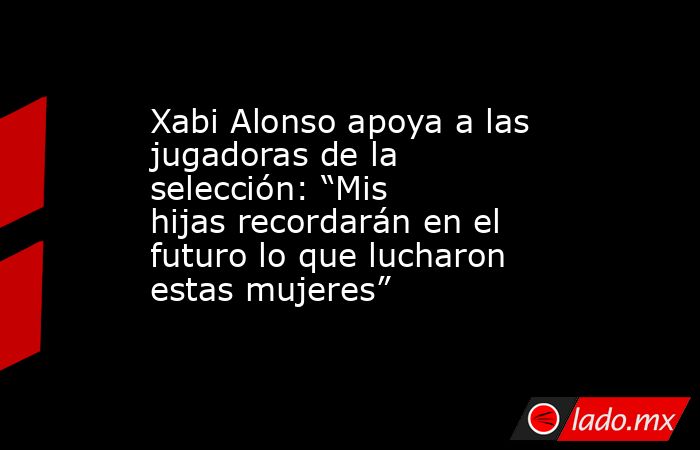 Xabi Alonso apoya a las jugadoras de la selección: “Mis hijas recordarán en el futuro lo que lucharon estas mujeres”. Noticias en tiempo real