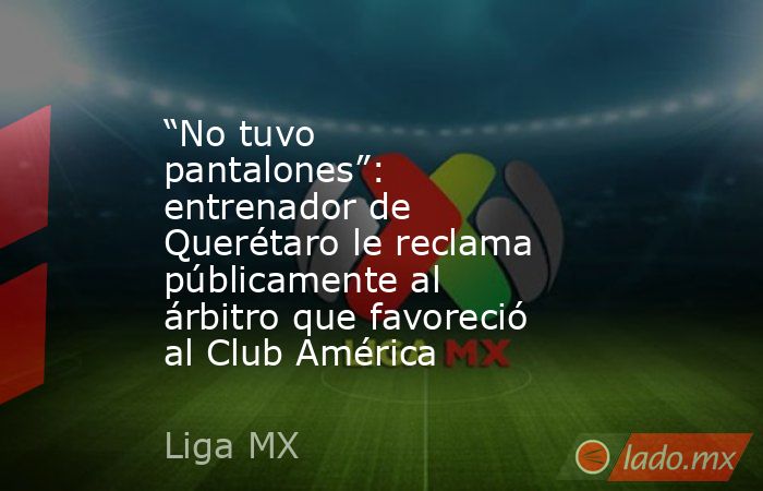 “No tuvo pantalones”: entrenador de Querétaro le reclama públicamente al árbitro que favoreció al Club América . Noticias en tiempo real