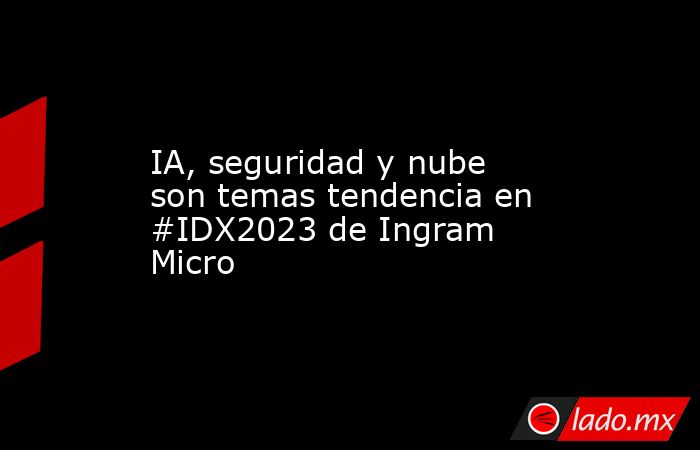 IA, seguridad y nube son temas tendencia en #IDX2023 de Ingram Micro. Noticias en tiempo real