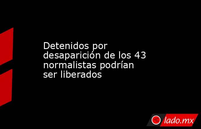 Detenidos por desaparición de los 43 normalistas podrían ser liberados. Noticias en tiempo real