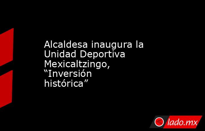 Alcaldesa inaugura la Unidad Deportiva Mexicaltzingo, “Inversión histórica”. Noticias en tiempo real