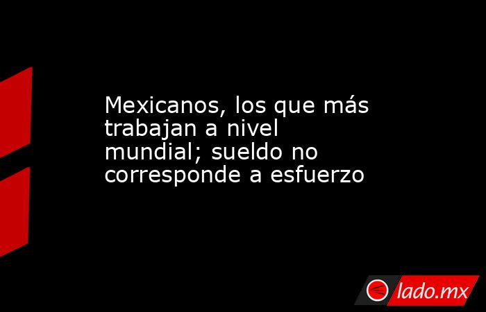 Mexicanos, los que más trabajan a nivel mundial; sueldo no corresponde a esfuerzo. Noticias en tiempo real